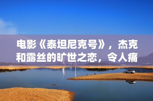 电影《泰坦尼克号》，杰克和露丝的旷世之恋，令人痛并感动着(电影泰坦尼克号在线观看)