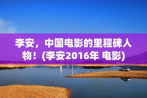 李安，中国电影的里程碑人物！(李安2016年 电影)
