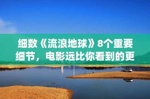细数《流浪地球》8个重要细节，电影远比你看到的更感人(《流浪地球》原著)