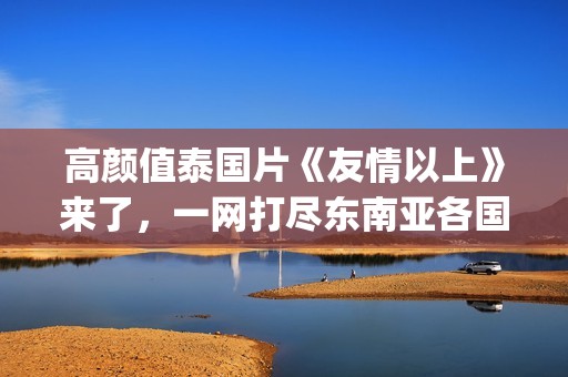 高颜值泰国片《友情以上》来了，一网打尽东南亚各国美女！(泰国神作电影)