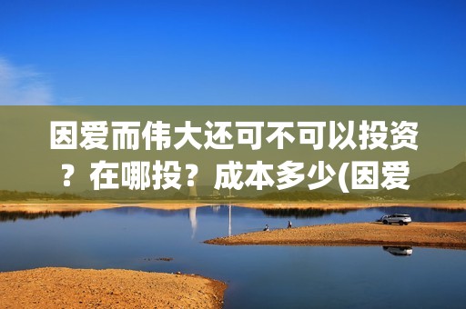因爱而伟大还可不可以投资？在哪投？成本多少(因爱而伟大还可以说什么)