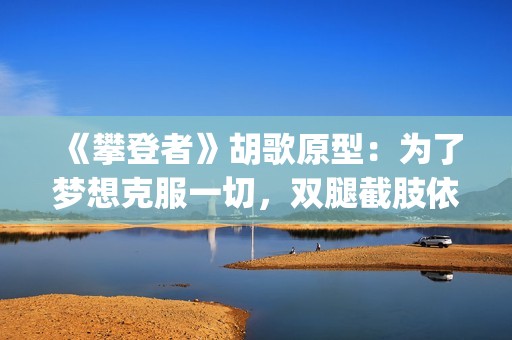 《攀登者》胡歌原型：为了梦想克服一切，双腿截肢依然攀上顶峰(胡歌攀登者演技)
