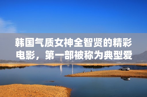 韩国气质女神全智贤的精彩电影，第一部被称为典型爱情片！(韩国气质女孩)