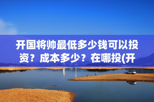 开国将帅最低多少钱可以投资？成本多少？在哪投(开国将帅多少)