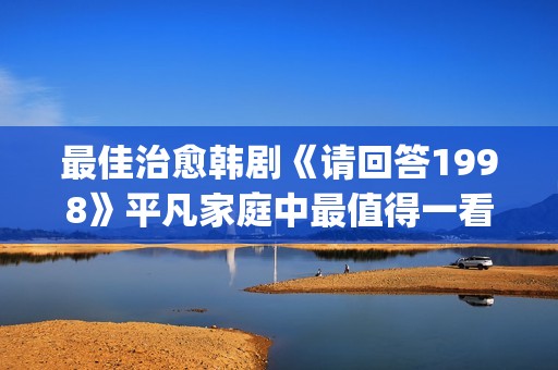 最佳治愈韩剧《请回答1998》平凡家庭中最值得一看！(最治愈的韩剧)