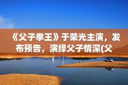《父子拳王》于荣光主演，发布预告，演绎父子情深(父子拳王原型)