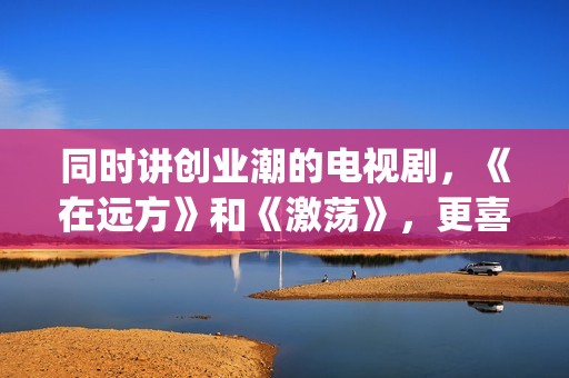 同时讲创业潮的电视剧，《在远方》和《激荡》，更喜欢哪一部？(创业潮能显著促进经济发展,体现在哪些方面)