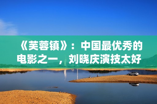 《芙蓉镇》：中国最优秀的电影之一，刘晓庆演技太好(芙蓉镇的故事原型)