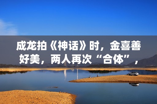 成龙拍《神话》时，金喜善好美，两人再次“合体”，金喜善变了(成龙拍的神话)