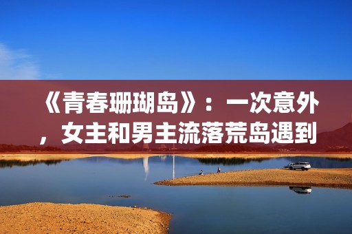 《青春珊瑚岛》：一次意外，女主和男主流落荒岛遇到奇遇的故事(青春珊瑚岛完整版电影在线观看)