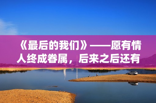 《最后的我们》——愿有情人终成眷属，后来之后还有后来(《最后的我们》动漫结局)