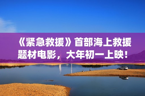 《紧急救援》首部海上救援题材电影，大年初一上映！(《紧急救援》今日热映)