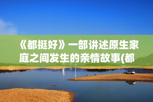 《都挺好》一部讲述原生家庭之间发生的亲情故事(都挺好这部剧主要说明了什么)