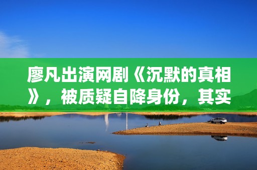 廖凡出演网剧《沉默的真相》，被质疑自降身份，其实不然(廖凡参演的作品)