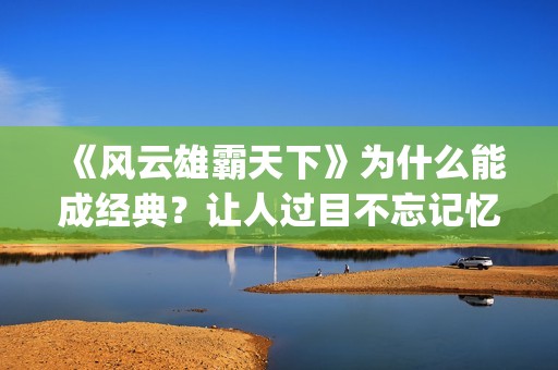 《风云雄霸天下》为什么能成经典？让人过目不忘记忆犹新。(风云雄霸天下电视剧)