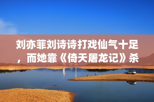 刘亦菲刘诗诗打戏仙气十足，而她靠《倚天屠龙记》杀上打戏前三榜(刘亦菲和刘诗诗)