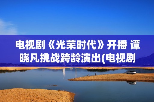 电视剧《光荣时代》开播 谭晓凡挑战跨龄演出(电视剧光荣时代评分)