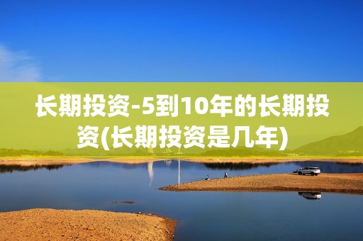 长期投资-5到10年的长期投资(长期投资是几年)