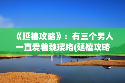 《延禧攻略》：有三个男人一直爱着魏璎珞(延禧攻略电视剧免费完整版在线观看)