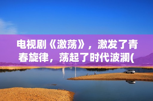电视剧《激荡》，激发了青春旋律，荡起了时代波澜(激荡剧情分集介绍电视猫)