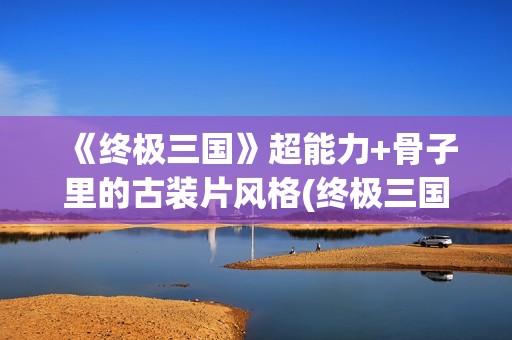 《终极三国》超能力+骨子里的古装片风格(终极三国2021)