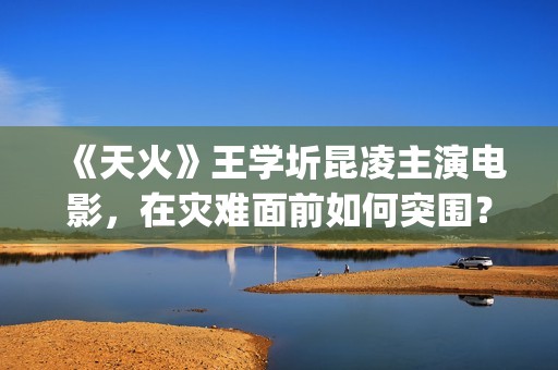 《天火》王学圻昆凌主演电影，在灾难面前如何突围？(电影《天火》演员)