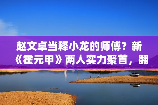 赵文卓当释小龙的师傅？新《霍元甲》两人实力聚首，翻拍昔日经典(赵文卓释小龙版大侠霍元甲主题曲)