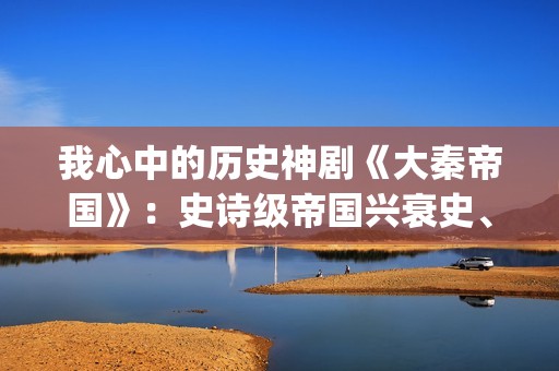 我心中的历史神剧《大秦帝国》：史诗级帝国兴衰史、全演技派阵容(我心中的历史观)