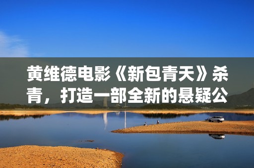 黄维德电影《新包青天》杀青，打造一部全新的悬疑公案经典。(黄维德新剧)