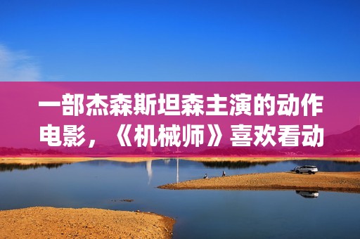 一部杰森斯坦森主演的动作电影，《机械师》喜欢看动作片的朋友要看完哦。(2019年杰森斯坦森电影全集)