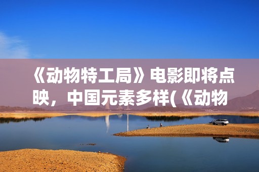《动物特工局》电影即将点映，中国元素多样(《动物特工局》免费观看)