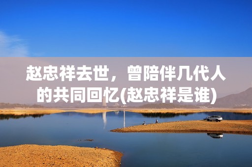赵忠祥去世，曾陪伴几代人的共同回忆(赵忠祥是谁)