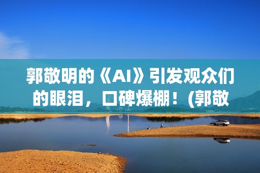 郭敬明的《AI》引发观众们的眼泪，口碑爆棚！(郭敬明《al》)