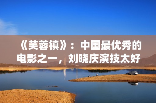 《芙蓉镇》：中国最优秀的电影之一，刘晓庆演技太好(《芙蓉镇》原文)