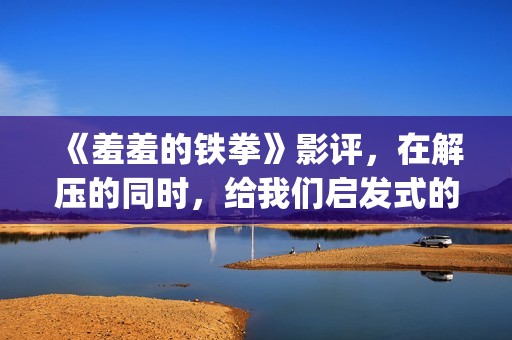 《羞羞的铁拳》影评，在解压的同时，给我们启发式的教导(羞羞的铁拳高清电影在线观看)