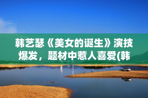 韩艺瑟《美女的诞生》演技爆发，题材中惹人喜爱(韩艺瑟美图)