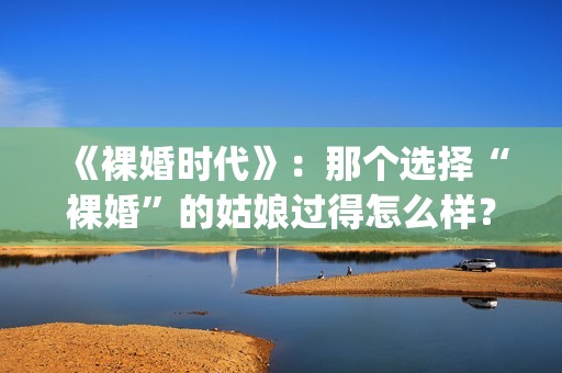 《裸婚时代》：那个选择“裸婚”的姑娘过得怎么样？(裸婚时代演员表电视剧电视猫)
