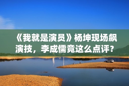 《我就是演员》杨坤现场飙演技，李成儒竟这么点评？(我就是演员马嘉祺第几季参加的?)