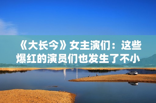 《大长今》女主演们：这些爆红的演员们也发生了不小的变化。(大长今 男主角)