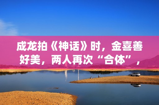 成龙拍《神话》时，金喜善好美，两人再次“合体”，金喜善变了(成龙拍《神话》多大年龄)