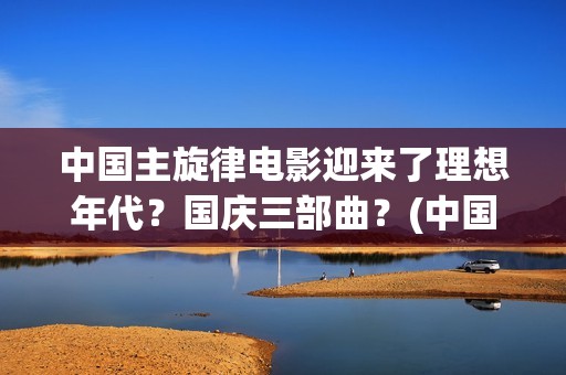 中国主旋律电影迎来了理想年代？国庆三部曲？(中国主旋律影视作品)