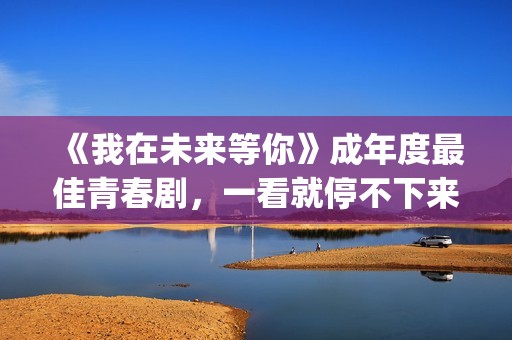 《我在未来等你》成年度最佳青春剧，一看就停不下来，全因这三点(我在未来等你演员表)