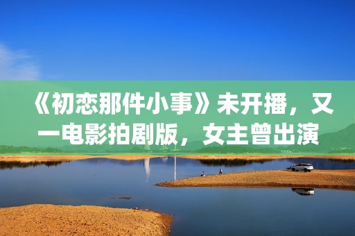 《初恋那件小事》未开播，又一电影拍剧版，女主曾出演《欢乐颂》(初恋那件小事演员表)