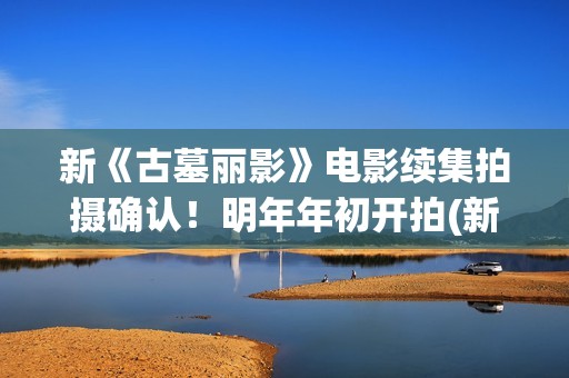 新《古墓丽影》电影续集拍摄确认！明年年初开拍(新版古墓丽影)