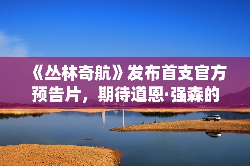《丛林奇航》发布首支官方预告片，期待道恩·强森的精彩表演！(丛林奇航讲的是什么)