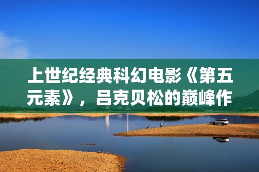 上世纪经典科幻电影《第五元素》，吕克贝松的巅峰作品之一(上世纪的科幻小说)