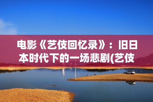电影《艺伎回忆录》：旧日本时代下的一场悲剧(艺伎回忆录片段)