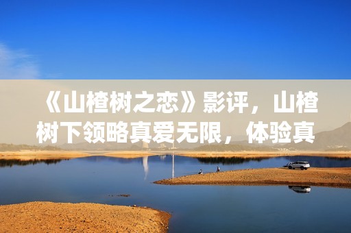 《山楂树之恋》影评，山楂树下领略真爱无限，体验真爱真情(《山楂树之恋》电影)
