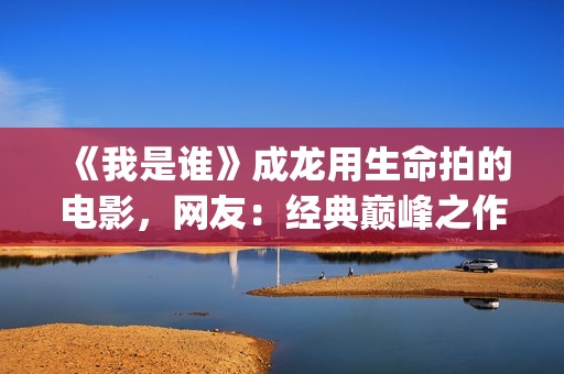 《我是谁》成龙用生命拍的电影，网友：经典巅峰之作，没有之一(《我是谁》成龙免费下载)