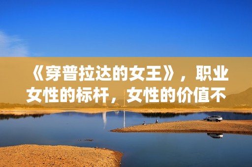 《穿普拉达的女王》，职业女性的标杆，女性的价值不只在爱情(穿普拉达的女王完整版免费观看)